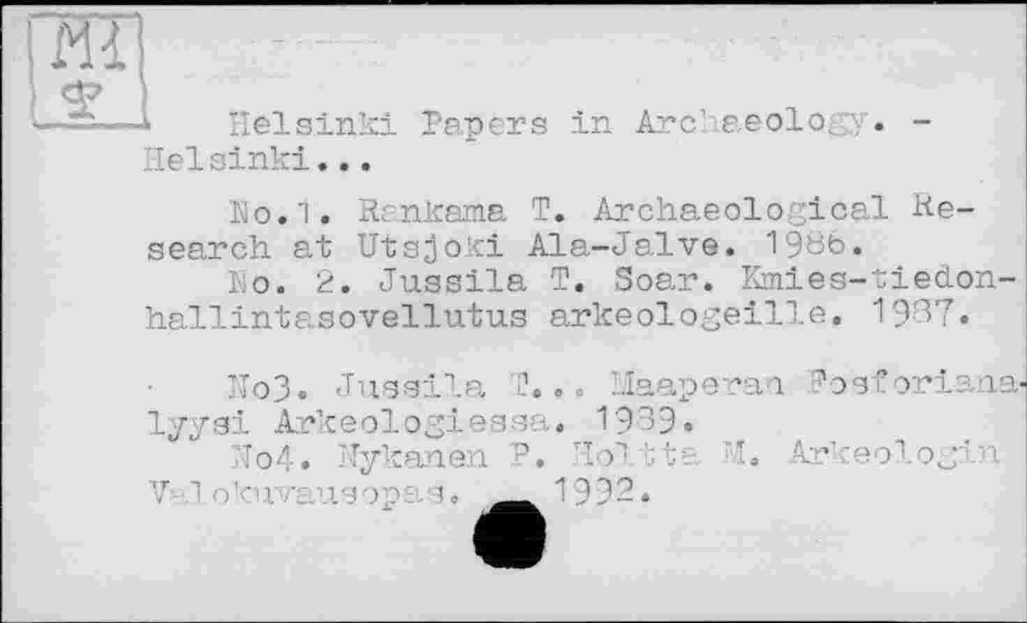 ﻿Iff!
Helsinki
Неїsink!...
Papers in Archaeology.
No.1. Rankama T. Archaeological Research at Utsjoki Ala-Jalve. 19öfe.
Ko. 2. Jussila T. Soar. Kmies-tiedon-hallintasovellutus arkeologeille. 1937.
Ho3. Jussila T... Maaperan Posforiana-lyysi Arkeologiessa. 1939.
7îo4» Nykanen P. Holtta ’I» Arkeologin
V i.o 'u■ j/.isopi s. 1І^Ж”Ї992.